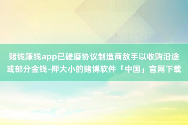 赌钱赚钱app已磋磨协议制造商敌手以收购沿途或部分金钱-押大小的赌博软件「中国」官网下载