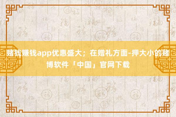 赌钱赚钱app优惠盛大；在赠礼方面-押大小的赌博软件「中国」官网下载