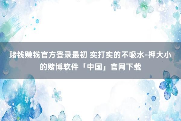 赌钱赚钱官方登录最初 实打实的不吸水-押大小的赌博软件「中国」官网下载