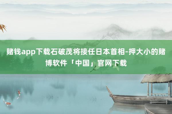 赌钱app下载石破茂将接任日本首相-押大小的赌博软件「中国」官网下载