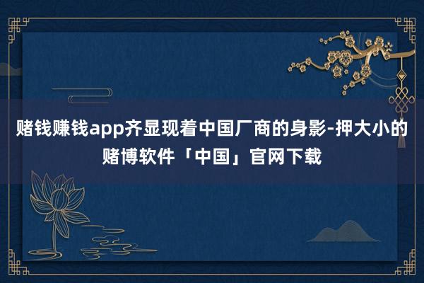 赌钱赚钱app齐显现着中国厂商的身影-押大小的赌博软件「中国」官网下载