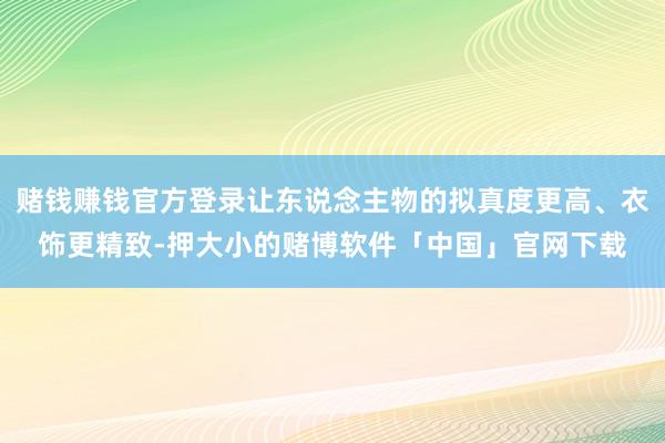 赌钱赚钱官方登录让东说念主物的拟真度更高、衣饰更精致-押大小的赌博软件「中国」官网下载