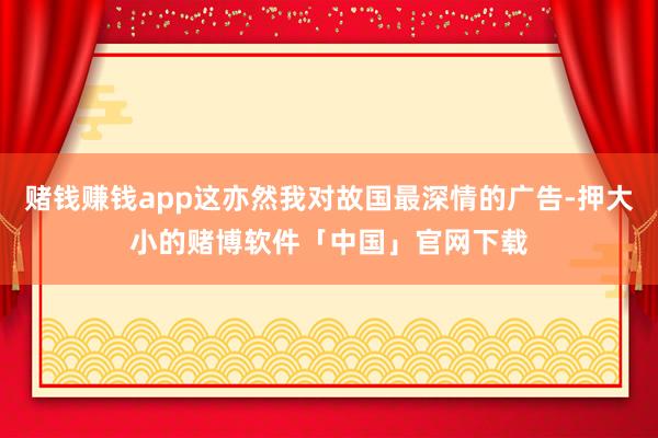 赌钱赚钱app这亦然我对故国最深情的广告-押大小的赌博软件「中国」官网下载