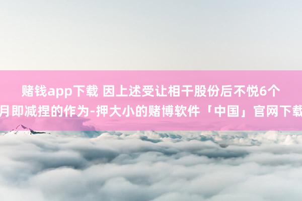 赌钱app下载 　　因上述受让相干股份后不悦6个月即减捏的作为-押大小的赌博软件「中国」官网下载