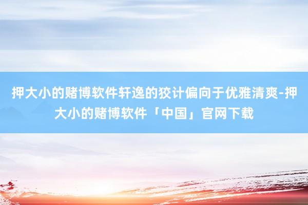 押大小的赌博软件轩逸的狡计偏向于优雅清爽-押大小的赌博软件「中国」官网下载