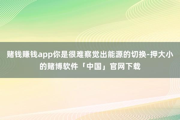 赌钱赚钱app你是很难察觉出能源的切换-押大小的赌博软件「中国」官网下载