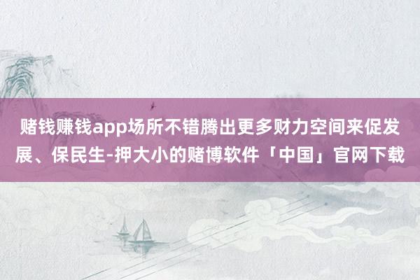 赌钱赚钱app场所不错腾出更多财力空间来促发展、保民生-押大小的赌博软件「中国」官网下载