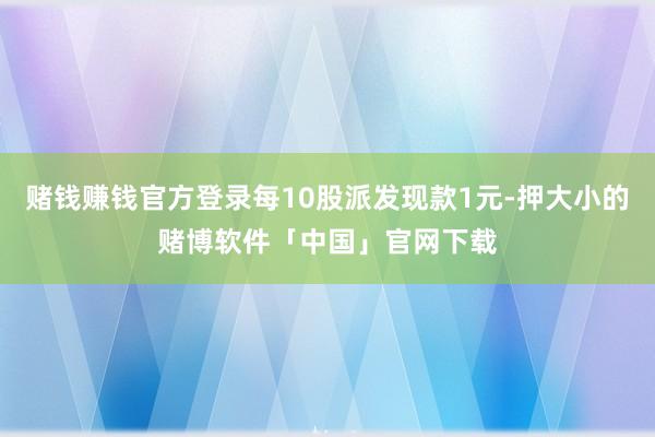 赌钱赚钱官方登录每10股派发现款1元-押大小的赌博软件「中国」官网下载