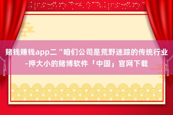 赌钱赚钱app二“咱们公司是荒野迷踪的传统行业-押大小的赌博软件「中国」官网下载