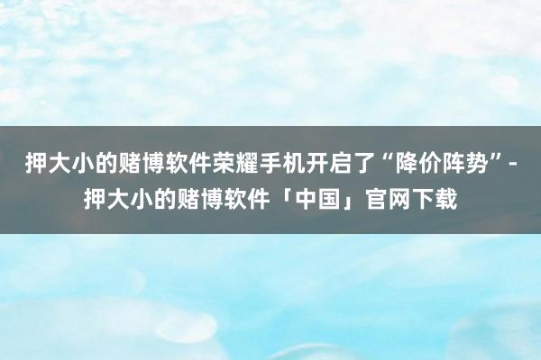 押大小的赌博软件荣耀手机开启了“降价阵势”-押大小的赌博软件「中国」官网下载