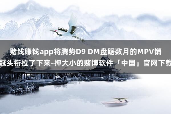 赌钱赚钱app将腾势D9 DM盘踞数月的MPV销冠头衔拉了下来-押大小的赌博软件「中国」官网下载