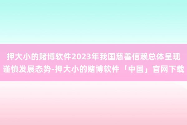 押大小的赌博软件2023年我国慈善信赖总体呈现谨慎发展态势-押大小的赌博软件「中国」官网下载