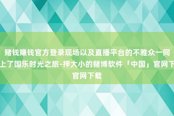 赌钱赚钱官方登录现场以及直播平台的不雅众一同踏上了国乐时光之旅-押大小的赌博软件「中国」官网下载