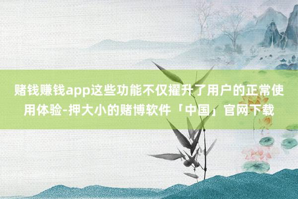 赌钱赚钱app这些功能不仅擢升了用户的正常使用体验-押大小的赌博软件「中国」官网下载