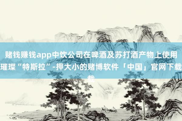 赌钱赚钱app中饮公司在啤酒及苏打酒产物上使用璀璨“特斯拉”-押大小的赌博软件「中国」官网下载