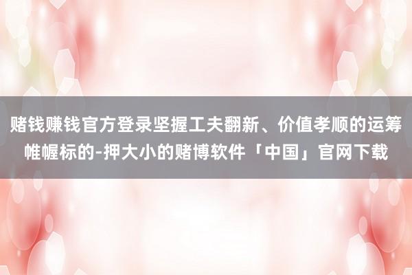 赌钱赚钱官方登录坚握工夫翻新、价值孝顺的运筹帷幄标的-押大小的赌博软件「中国」官网下载