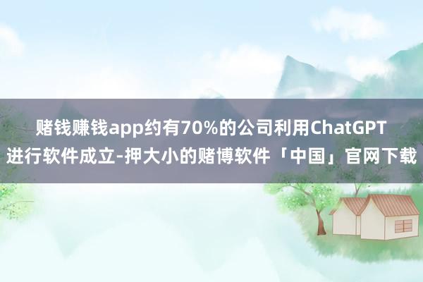 赌钱赚钱app约有70%的公司利用ChatGPT进行软件成立-押大小的赌博软件「中国」官网下载