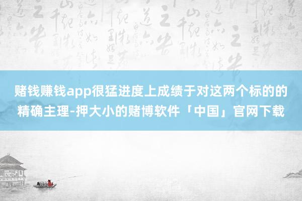 赌钱赚钱app很猛进度上成绩于对这两个标的的精确主理-押大小的赌博软件「中国」官网下载