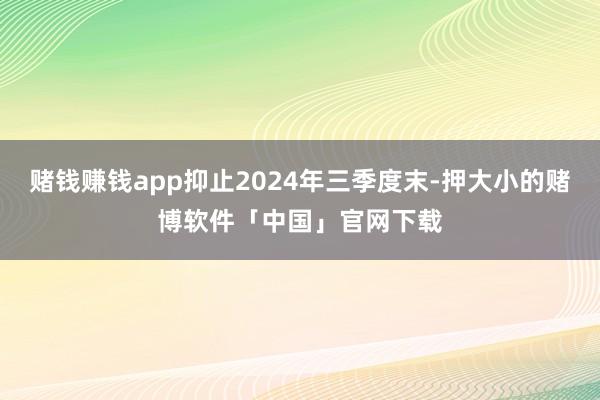 赌钱赚钱app抑止2024年三季度末-押大小的赌博软件「中国」官网下载