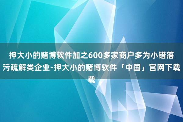 押大小的赌博软件加之600多家商户多为小错落污疏解类企业-押大小的赌博软件「中国」官网下载