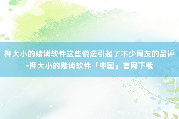 押大小的赌博软件这些说法引起了不少网友的品评-押大小的赌博软件「中国」官网下载