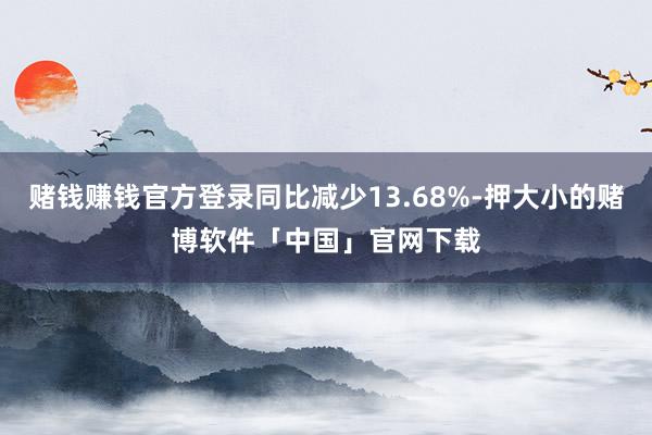 赌钱赚钱官方登录同比减少13.68%-押大小的赌博软件「中国」官网下载