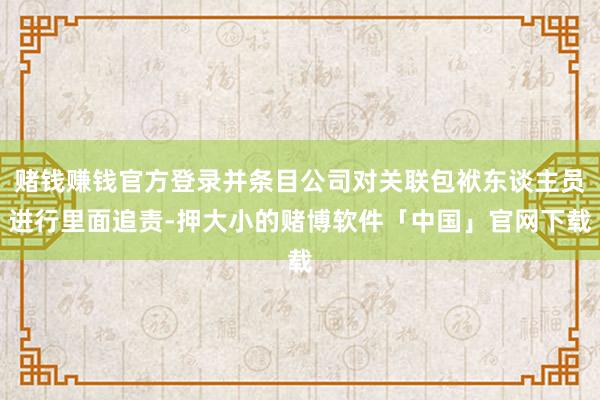 赌钱赚钱官方登录并条目公司对关联包袱东谈主员进行里面追责-押大小的赌博软件「中国」官网下载