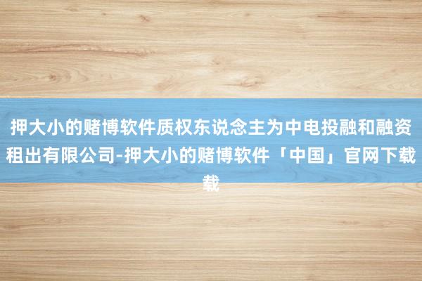 押大小的赌博软件质权东说念主为中电投融和融资租出有限公司-押大小的赌博软件「中国」官网下载