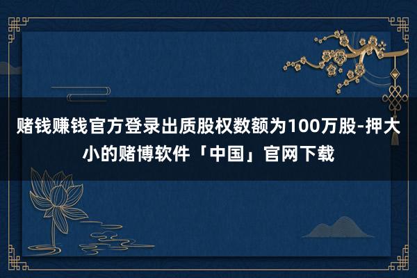 赌钱赚钱官方登录出质股权数额为100万股-押大小的赌博软件「中国」官网下载