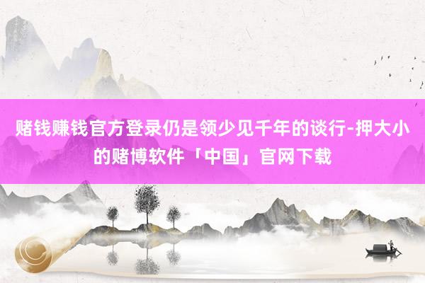 赌钱赚钱官方登录仍是领少见千年的谈行-押大小的赌博软件「中国」官网下载