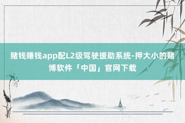 赌钱赚钱app配L2级驾驶援助系统-押大小的赌博软件「中国」官网下载