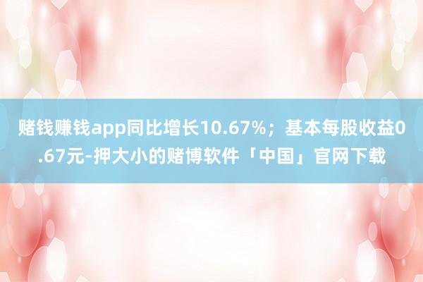 赌钱赚钱app同比增长10.67%；基本每股收益0.67元-押大小的赌博软件「中国」官网下载