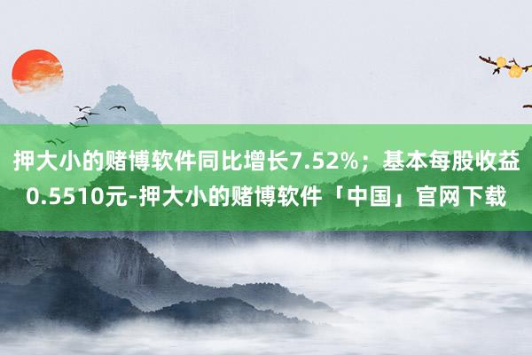 押大小的赌博软件同比增长7.52%；基本每股收益0.5510元-押大小的赌博软件「中国」官网下载