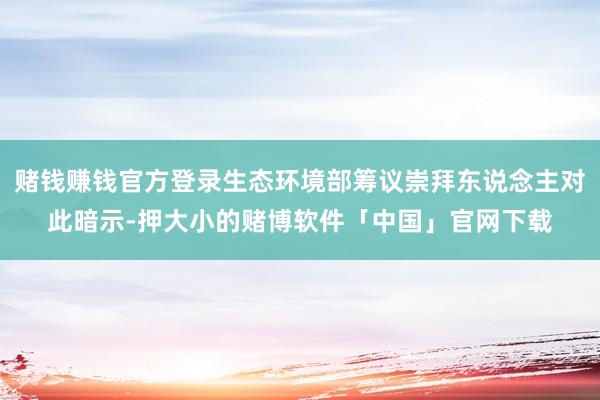 赌钱赚钱官方登录生态环境部筹议崇拜东说念主对此暗示-押大小的赌博软件「中国」官网下载