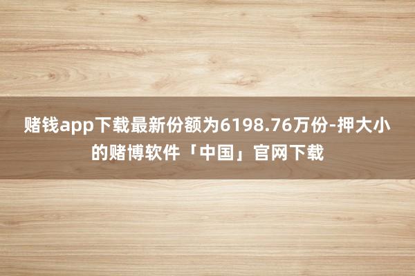 赌钱app下载最新份额为6198.76万份-押大小的赌博软件「中国」官网下载