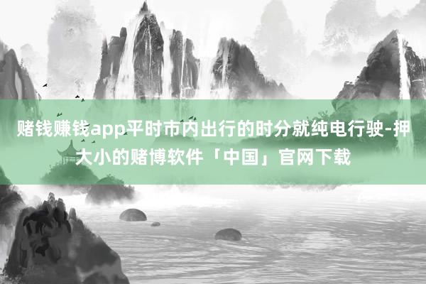 赌钱赚钱app平时市内出行的时分就纯电行驶-押大小的赌博软件「中国」官网下载