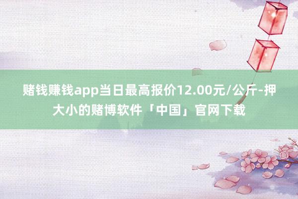 赌钱赚钱app当日最高报价12.00元/公斤-押大小的赌博软件「中国」官网下载