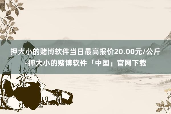 押大小的赌博软件当日最高报价20.00元/公斤-押大小的赌博软件「中国」官网下载