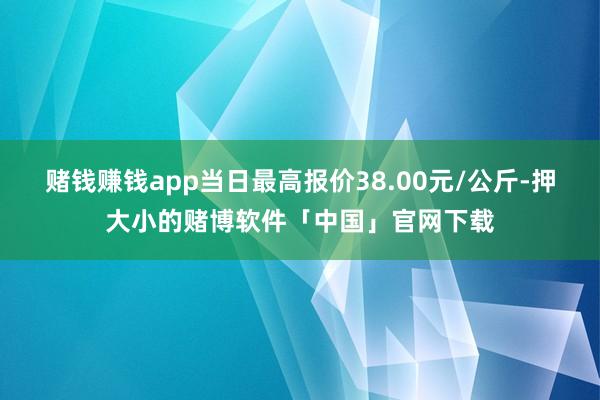 赌钱赚钱app当日最高报价38.00元/公斤-押大小的赌博软件「中国」官网下载