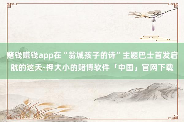 赌钱赚钱app在“翁城孩子的诗”主题巴士首发启航的这天-押大小的赌博软件「中国」官网下载