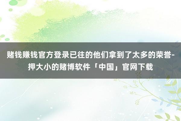 赌钱赚钱官方登录已往的他们拿到了太多的荣誉-押大小的赌博软件「中国」官网下载