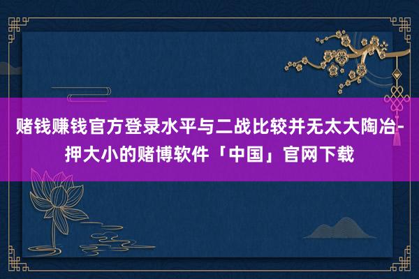 赌钱赚钱官方登录水平与二战比较并无太大陶冶-押大小的赌博软件「中国」官网下载