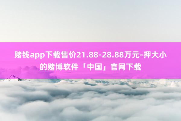 赌钱app下载售价21.88-28.88万元-押大小的赌博软件「中国」官网下载