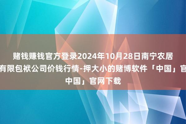 赌钱赚钱官方登录2024年10月28日南宁农居品中心有限包袱公司价钱行情-押大小的赌博软件「中国」官网下载