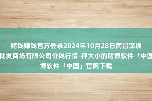 赌钱赚钱官方登录2024年10月28日南昌深圳农产物中心批发商场有限公司价钱行情-押大小的赌博软件「中国」官网下载