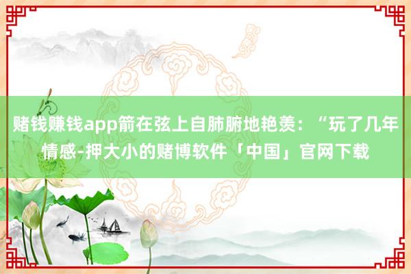 赌钱赚钱app箭在弦上自肺腑地艳羡：“玩了几年情感-押大小的赌博软件「中国」官网下载