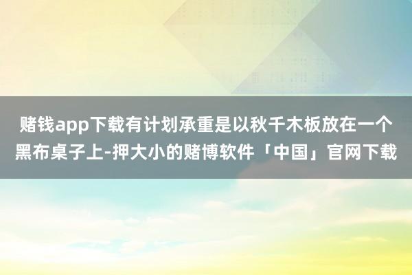 赌钱app下载有计划承重是以秋千木板放在一个黑布桌子上-押大小的赌博软件「中国」官网下载