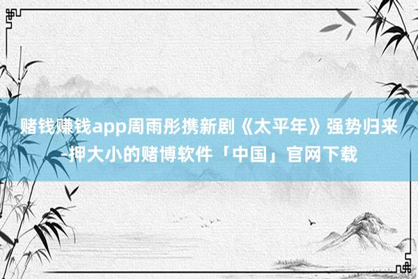 赌钱赚钱app周雨彤携新剧《太平年》强势归来-押大小的赌博软件「中国」官网下载