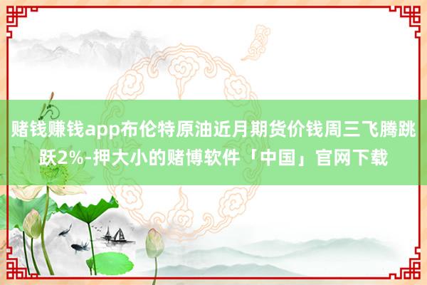 赌钱赚钱app布伦特原油近月期货价钱周三飞腾跳跃2%-押大小的赌博软件「中国」官网下载