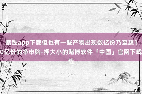 赌钱app下载但也有一些产物出现数亿份乃至超10亿份的净申购-押大小的赌博软件「中国」官网下载